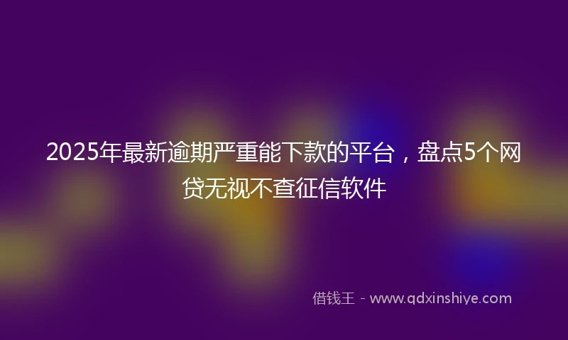 2025年最新逾期严重能下款的平台，盘点5个网贷无视不查征信软件