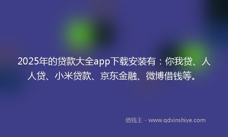 2025年的贷款大全app下载安装有：你我贷、人人贷、小米贷款、京东金融、微博借钱等。