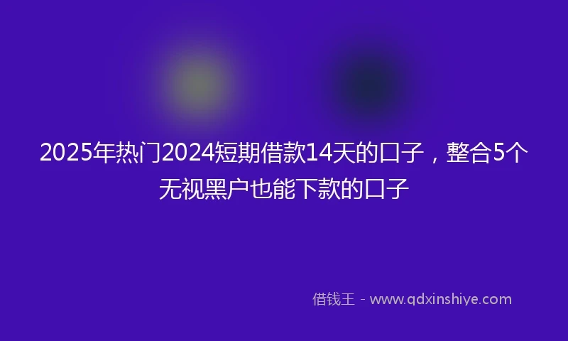 2025年热门2024短期借款14天的口子，整合5个无视黑户也能下款的口子