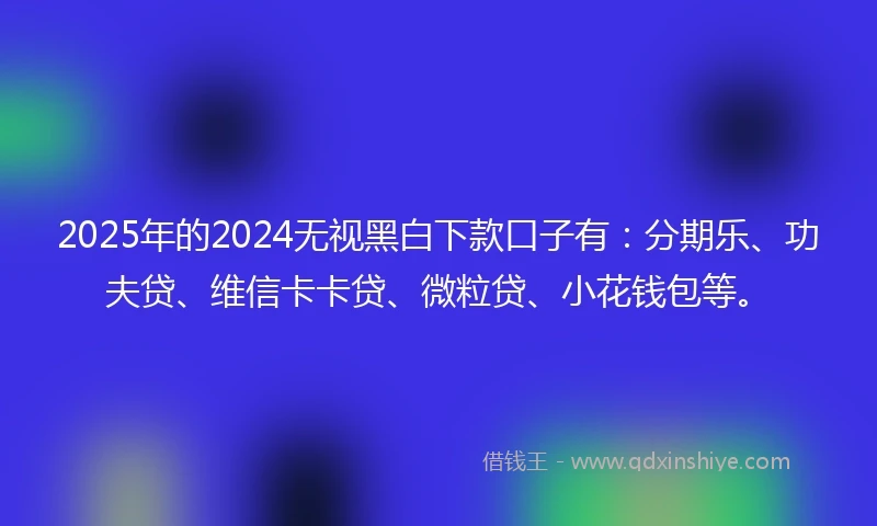 2025年的2024无视黑白下款口子有：分期乐、功夫贷、维信卡卡贷、微粒贷、小花钱包等。