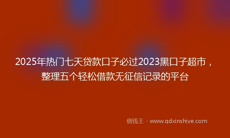 2025年热门七天贷款口子必过2023黑口子超市，整理五个轻松借款无征信记录的平台