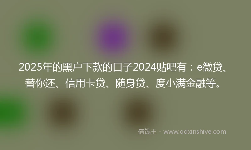 2025年的黑户下款的口子2024贴吧有：e微贷、替你还、信用卡贷、随身贷、度小满金融等。