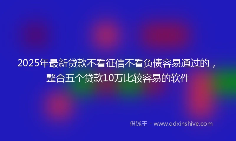 2025年最新贷款不看征信不看负债容易通过的，整合五个贷款10万比较容易的软件