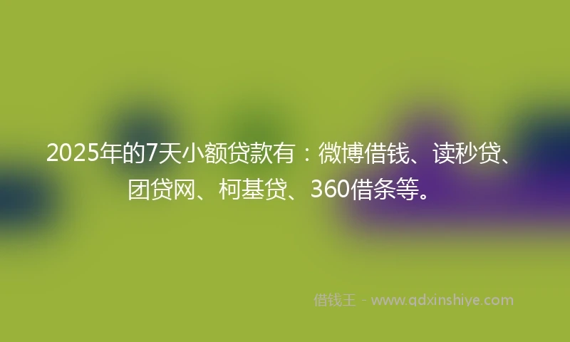 2025年的7天小额贷款有：微博借钱、读秒贷、团贷网、柯基贷、360借条等。