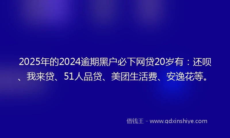 2025年的2024逾期黑户必下网贷20岁有：还呗、我来贷、51人品贷、美团生活费、安逸花等。