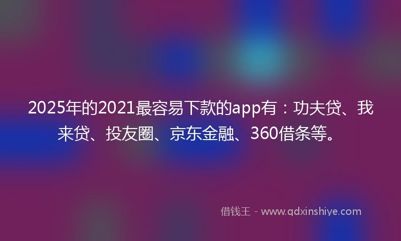 2025年的2021最容易下款的app有：功夫贷、我来贷、投友圈、京东金融、360借条等。