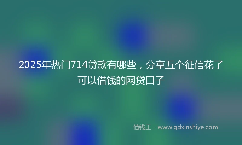 2025年热门714贷款有哪些，分享五个征信花了可以借钱的网贷口子
