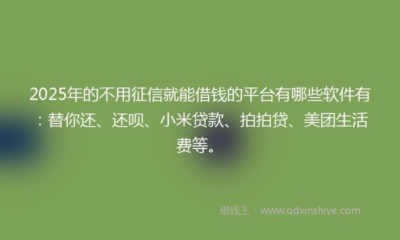 2025年的不用征信就能借钱的平台有哪些软件有：替你还、还呗、小米贷款、拍拍贷、美团生活费等。