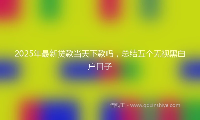 2025年最新贷款当天下款吗，总结五个无视黑白户口子