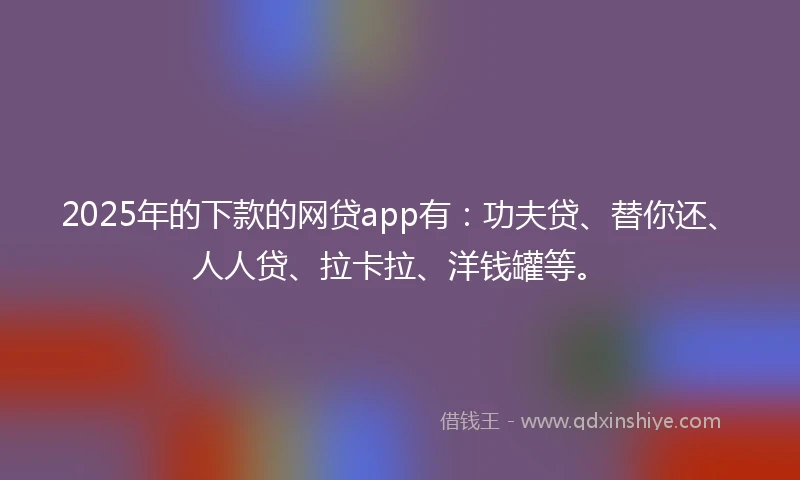 2025年的下款的网贷app有：功夫贷、替你还、人人贷、拉卡拉、洋钱罐等。