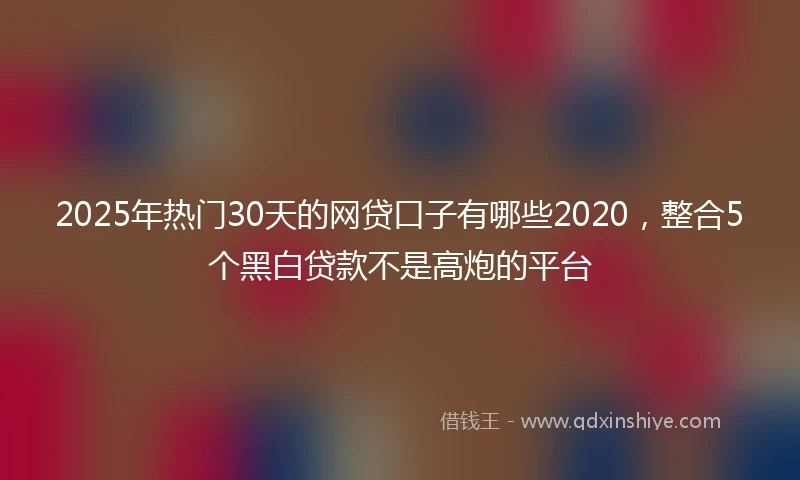 2025年热门30天的网贷口子有哪些2020，整合5个黑白贷款不是高炮的平台