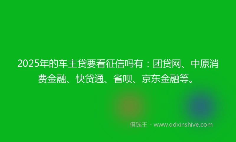 2025年的车主贷要看征信吗有：团贷网、中原消费金融、快贷通、省呗、京东金融等。