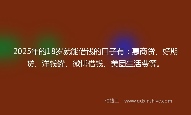 2025年的18岁就能借钱的口子有：惠商贷、好期贷、洋钱罐、微博借钱、美团生活费等。