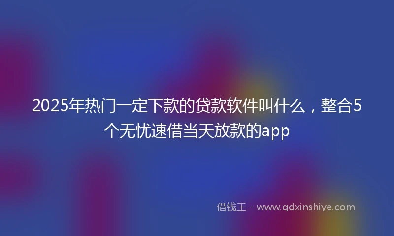 2025年热门一定下款的贷款软件叫什么，整合5个无忧速借当天放款的app