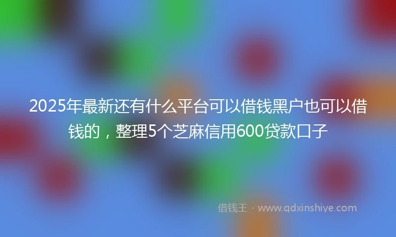 2025年最新还有什么平台可以借钱黑户也可以借钱的，整理5个芝麻信用600贷款口子