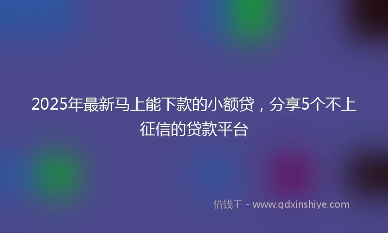 2025年最新马上能下款的小额贷，分享5个不上征信的贷款平台