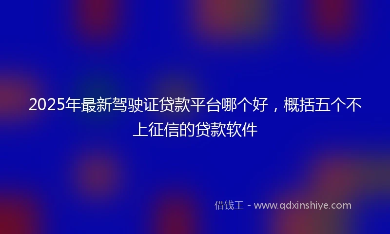2025年最新驾驶证贷款平台哪个好，概括五个不上征信的贷款软件
