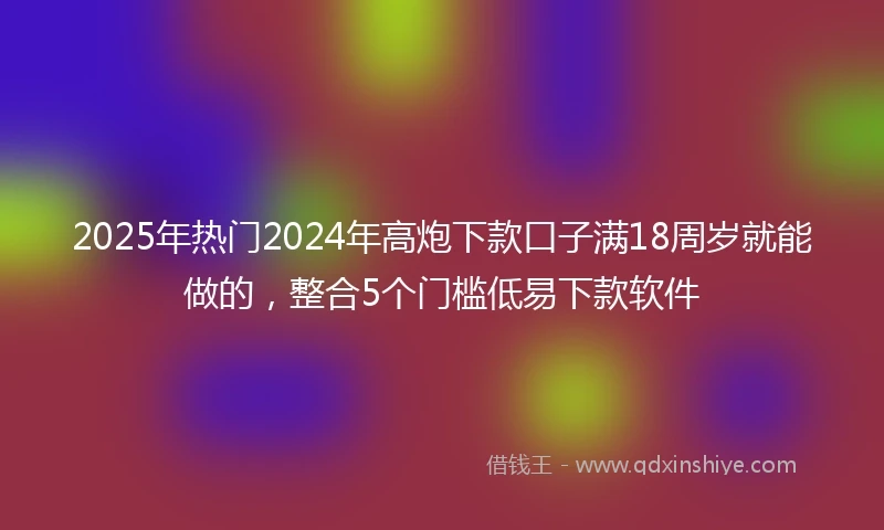 2025年热门2024年高炮下款口子满18周岁就能做的，整合5个门槛低易下款软件