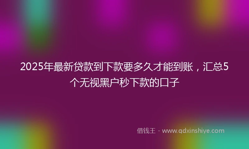 2025年最新贷款到下款要多久才能到账，汇总5个无视黑户秒下款的口子