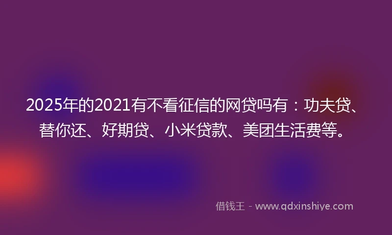2025年的2021有不看征信的网贷吗有：功夫贷、替你还、好期贷、小米贷款、美团生活费等。