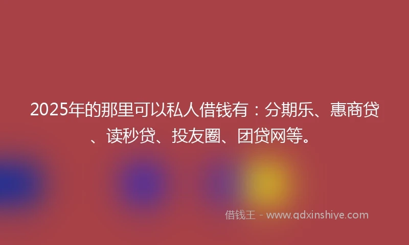 2025年的那里可以私人借钱有：分期乐、惠商贷、读秒贷、投友圈、团贷网等。