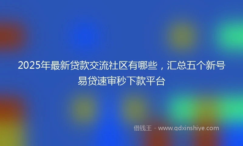 2025年最新贷款交流社区有哪些，汇总五个新号易贷速审秒下款平台