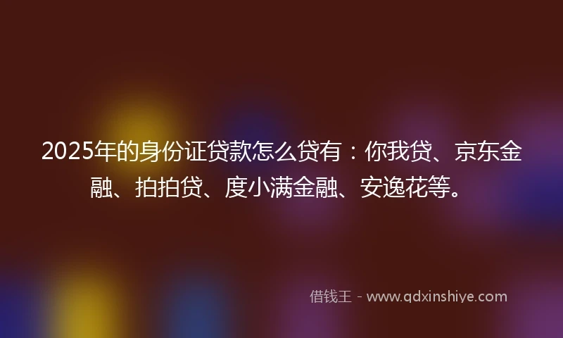 2025年的身份证贷款怎么贷有：你我贷、京东金融、拍拍贷、度小满金融、安逸花等。