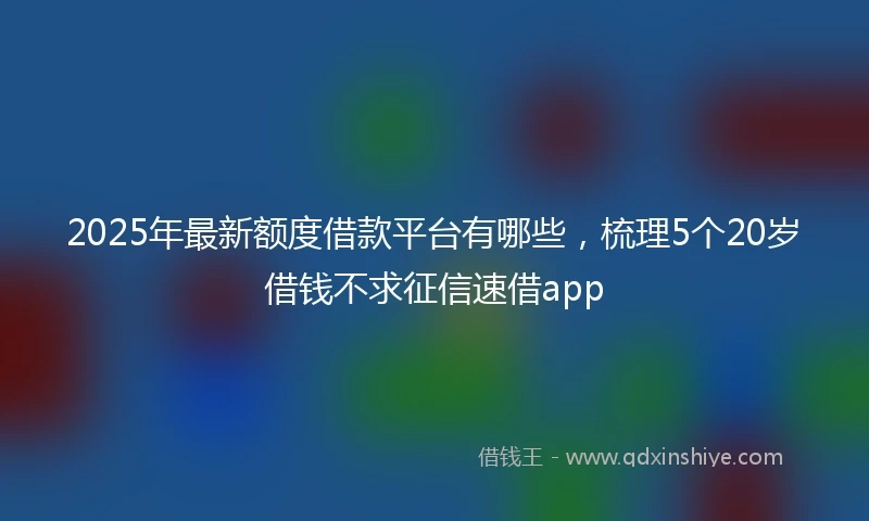 2025年最新额度借款平台有哪些，梳理5个20岁借钱不求征信速借app