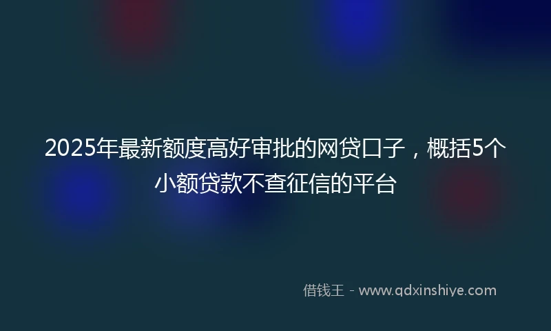 2025年最新额度高好审批的网贷口子，概括5个小额贷款不查征信的平台