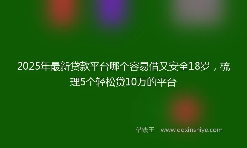2025年最新贷款平台哪个容易借又安全18岁，梳理5个轻松贷10万的平台