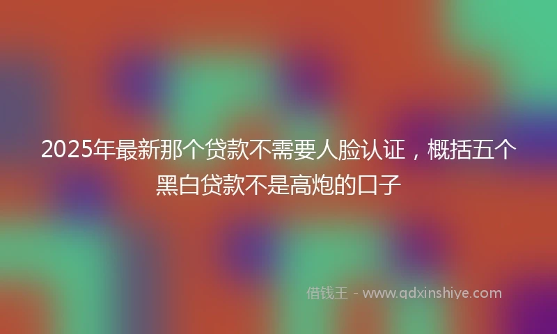 2025年最新那个贷款不需要人脸认证，概括五个黑白贷款不是高炮的口子