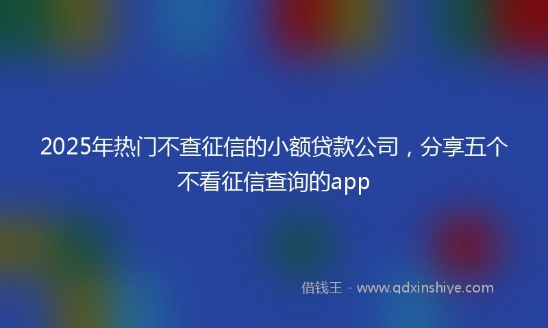 2025年热门不查征信的小额贷款公司，分享五个不看征信查询的app