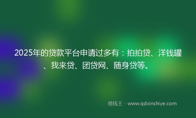 2025年的贷款平台申请过多有：拍拍贷、洋钱罐、我来贷、团贷网、随身贷等。