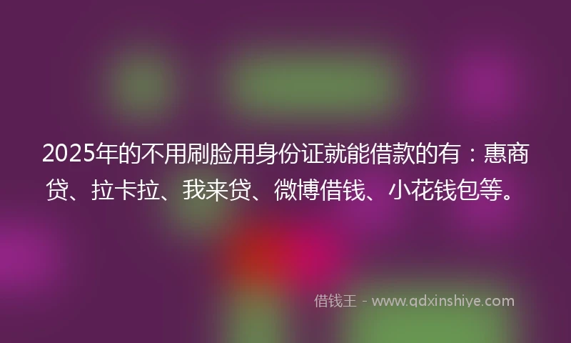2025年的不用刷脸用身份证就能借款的有：惠商贷、拉卡拉、我来贷、微博借钱、小花钱包等。