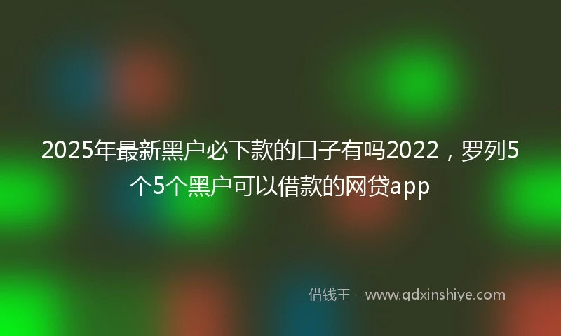 2025年最新黑户必下款的口子有吗2022，罗列5个5个黑户可以借款的网贷app