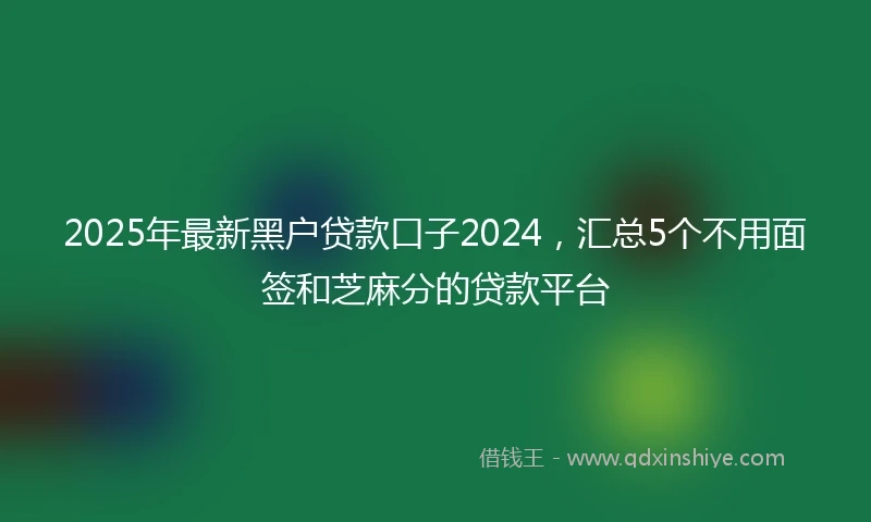 2025年最新黑户贷款口子2024，汇总5个不用面签和芝麻分的贷款平台