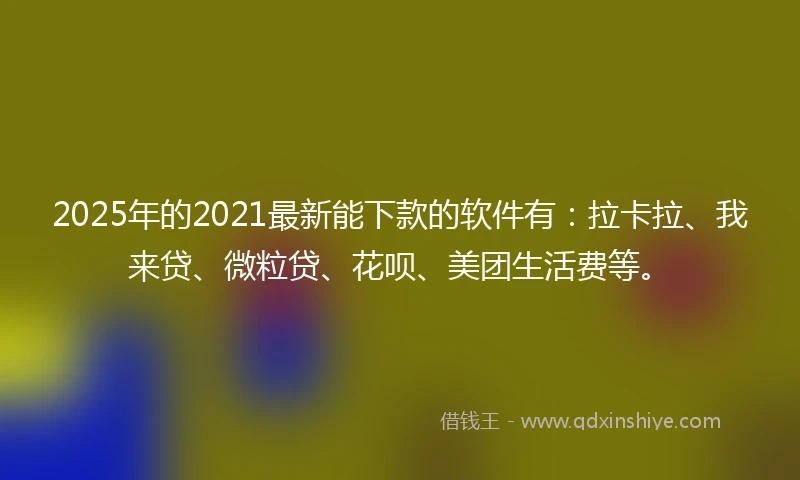2025年的2021最新能下款的软件有：拉卡拉、我来贷、微粒贷、花呗、美团生活费等。