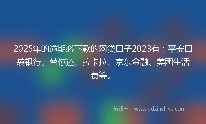 2025年的逾期必下款的网贷口子2023有：平安口袋银行、替你还、拉卡拉、京东金融、美团生活费等。