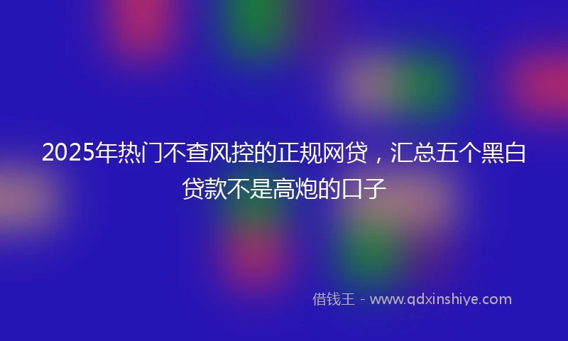 2025年热门不查风控的正规网贷，汇总五个黑白贷款不是高炮的口子