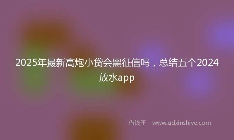 2025年最新高炮小贷会黑征信吗，总结五个2024放水app