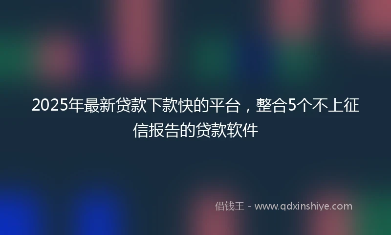 2025年最新贷款下款快的平台，整合5个不上征信报告的贷款软件