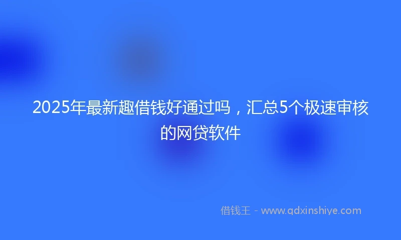 2025年最新趣借钱好通过吗，汇总5个极速审核的网贷软件