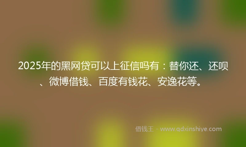 2025年的黑网贷可以上征信吗有：替你还、还呗、微博借钱、百度有钱花、安逸花等。