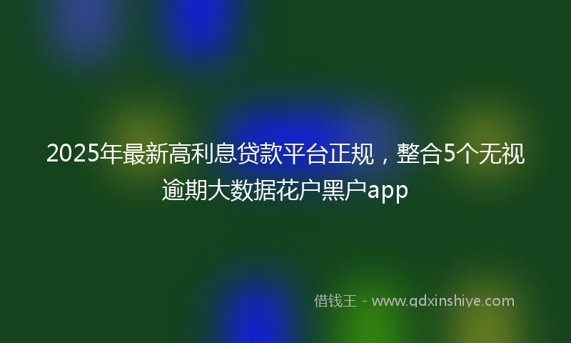 2025年最新高利息贷款平台正规，整合5个无视逾期大数据花户黑户app