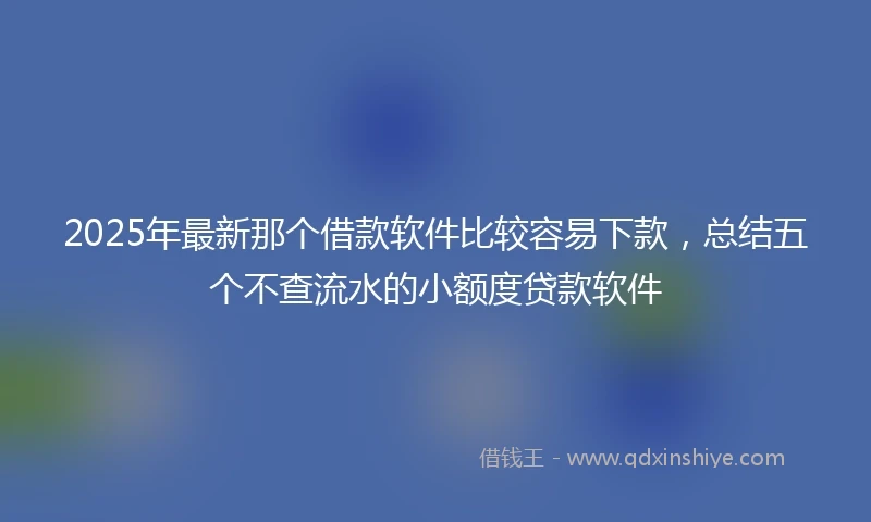 2025年最新那个借款软件比较容易下款，总结五个不查流水的小额度贷款软件