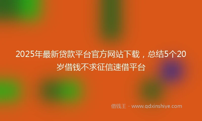 2025年最新贷款平台官方网站下载，总结5个20岁借钱不求征信速借平台