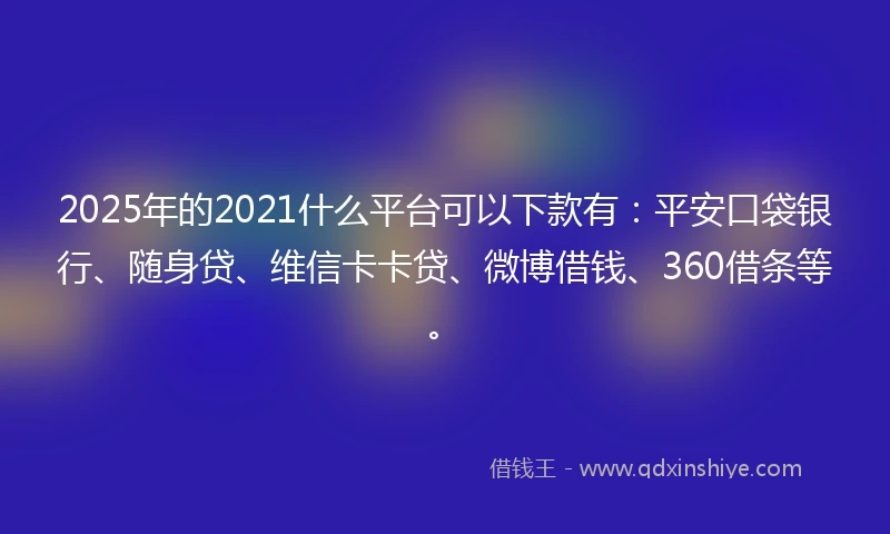 2025年的2021什么平台可以下款有：平安口袋银行、随身贷、维信卡卡贷、微博借钱、360借条等。