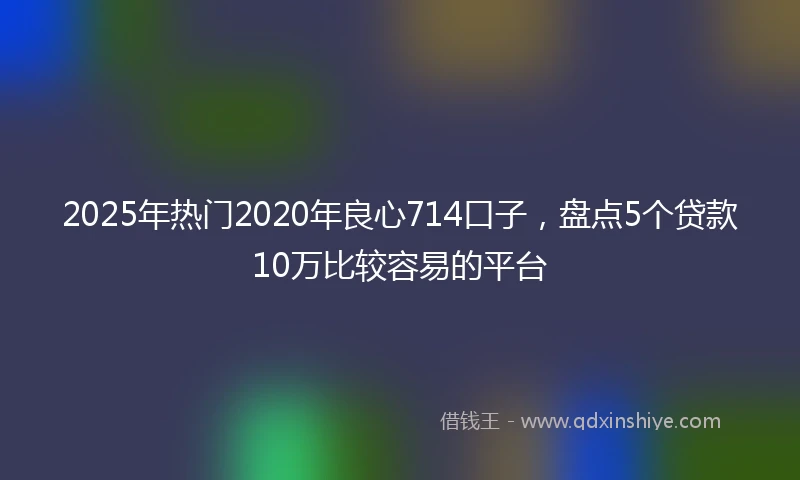 2025年热门2020年良心714口子，盘点5个贷款10万比较容易的平台