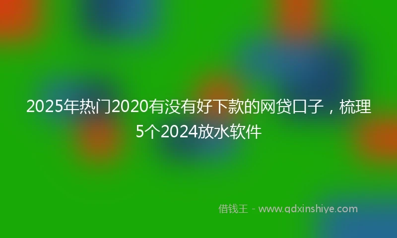 2025年热门2020有没有好下款的网贷口子，梳理5个2024放水软件