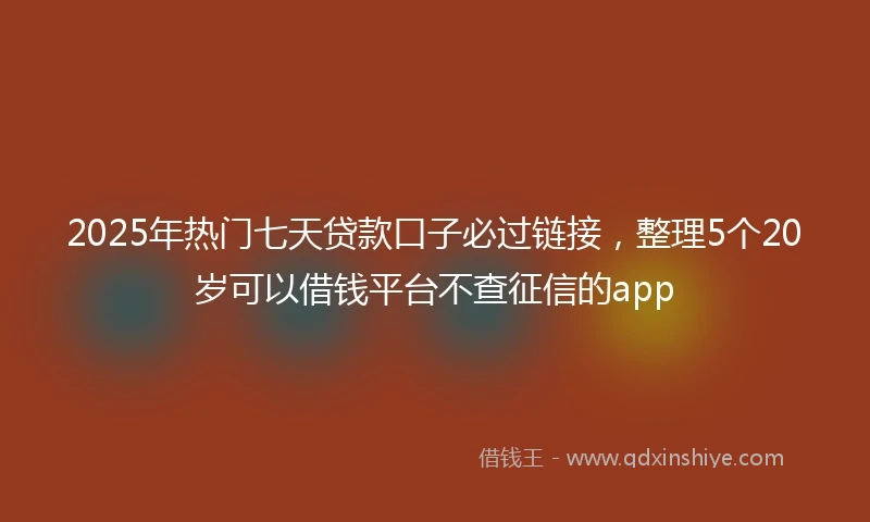 2025年热门七天贷款口子必过链接，整理5个20岁可以借钱平台不查征信的app
